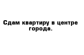 Сдам квартиру в центре города.